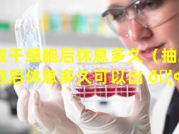 抽取干细胞后休息多久（抽取干细胞后休息多久可以出 🦢 院）